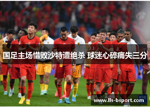 国足主场惜败沙特遭绝杀 球迷心碎痛失三分 国足主场惜败沙特遭绝杀 球迷心碎痛失三分