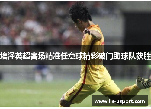 埃泽英超客场精准任意球精彩破门助球队获胜 埃泽英超客场精准任意球精彩破门助球队获胜