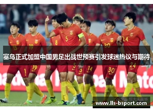 塞鸟正式加盟中国男足出战世预赛引发球迷热议与期待