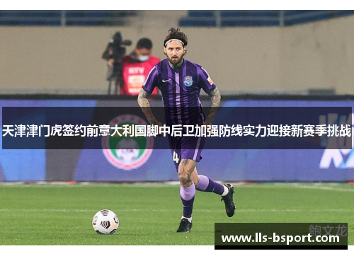 天津津门虎签约前意大利国脚中后卫加强防线实力迎接新赛季挑战 天津津门虎签约前意大利国脚中后卫加强防线实力迎接新赛季挑战