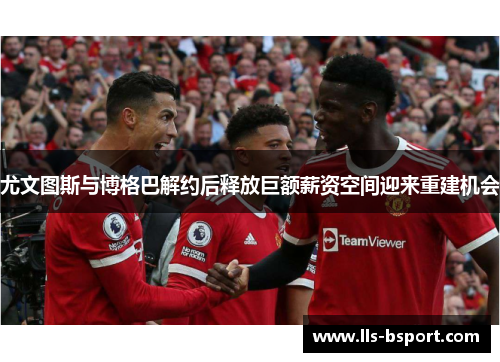 尤文图斯与博格巴解约后释放巨额薪资空间迎来重建机会