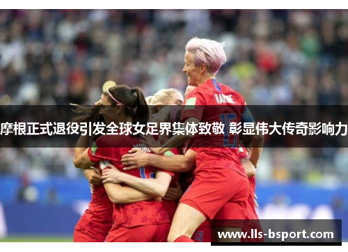 摩根正式退役引发全球女足界集体致敬 彰显伟大传奇影响力