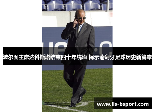 波尔图主席达科斯塔结束四十年统治 揭示葡萄牙足球历史新篇章