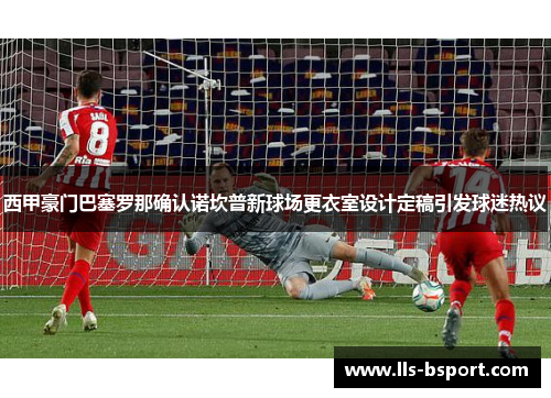 西甲豪门巴塞罗那确认诺坎普新球场更衣室设计定稿引发球迷热议