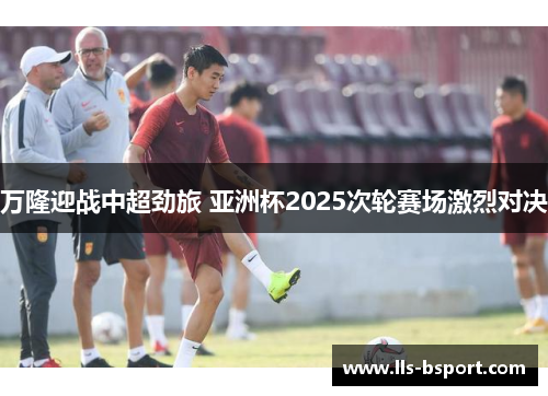 万隆迎战中超劲旅 亚洲杯2025次轮赛场激烈对决 万隆迎战中超劲旅 亚洲杯2025次轮赛场激烈对决