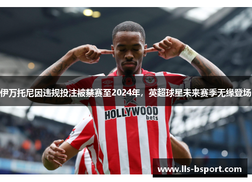 伊万托尼因违规投注被禁赛至2024年，英超球星未来赛季无缘登场
