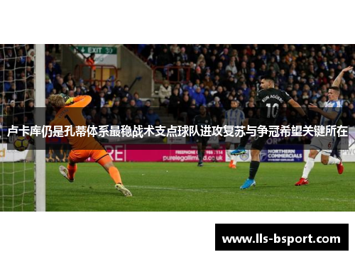 卢卡库仍是孔蒂体系最稳战术支点球队进攻复苏与争冠希望关键所在