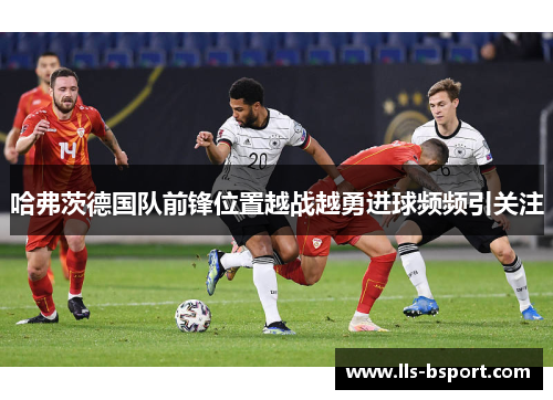 哈弗茨德国队前锋位置越战越勇进球频频引关注