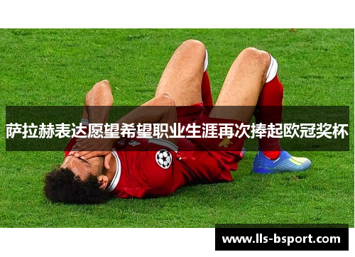 萨拉赫表达愿望希望职业生涯再次捧起欧冠奖杯 萨拉赫表达愿望希望职业生涯再次捧起欧冠奖杯