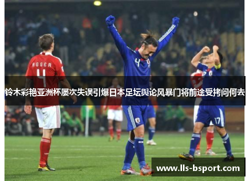 铃木彩艳亚洲杯屡次失误引爆日本足坛舆论风暴门将前途受拷问何去 铃木彩艳亚洲杯屡次失误引爆日本足坛舆论风暴门将前途受拷问何去