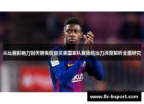 从比赛影响力到关键表现登贝莱国家队赛场统治力深度解析全面研究 从比赛影响力到关键表现登贝莱国家队赛场统治力深度解析全面研究