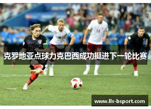 克罗地亚点球力克巴西成功挺进下一轮比赛 克罗地亚点球力克巴西成功挺进下一轮比赛