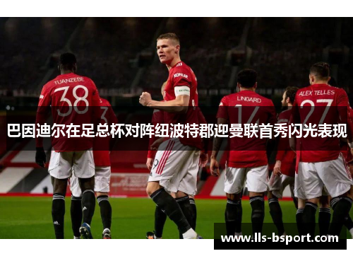 巴因迪尔在足总杯对阵纽波特郡迎曼联首秀闪光表现 巴因迪尔在足总杯对阵纽波特郡迎曼联首秀闪光表现